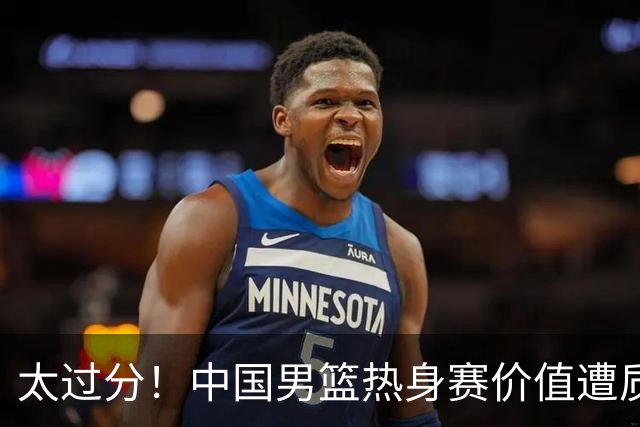 太过分！中国男篮热身赛价值遭质疑，花费重金邀请，对方敷衍出征